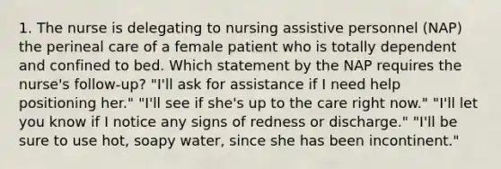 1. The nurse is delegating to nursing assistive personnel (NAP) the perineal care of a female patient who is totally dependent and confined to bed. Which statement by the NAP requires the nurse's follow-up? "I'll ask for assistance if I need help positioning her." "I'll see if she's up to the care right now." "I'll let you know if I notice any signs of redness or discharge." "I'll be sure to use hot, soapy water, since she has been incontinent."