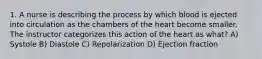 1. A nurse is describing the process by which blood is ejected into circulation as the chambers of the heart become smaller. The instructor categorizes this action of the heart as what? A) Systole B) Diastole C) Repolarization D) Ejection fraction