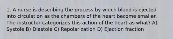 1. A nurse is describing the process by which blood is ejected into circulation as the chambers of the heart become smaller. The instructor categorizes this action of the heart as what? A) Systole B) Diastole C) Repolarization D) Ejection fraction