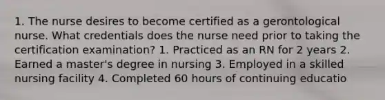 1. The nurse desires to become certified as a gerontological nurse. What credentials does the nurse need prior to taking the certification examination? 1. Practiced as an RN for 2 years 2. Earned a master's degree in nursing 3. Employed in a skilled nursing facility 4. Completed 60 hours of continuing educatio