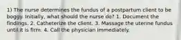 1) The nurse determines the fundus of a postpartum client to be boggy. Initially, what should the nurse do? 1. Document the findings. 2. Catheterize the client. 3. Massage the uterine fundus until it is firm. 4. Call the physician immediately.