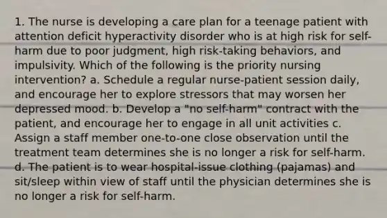 1. The nurse is developing a care plan for a teenage patient with attention deficit hyperactivity disorder who is at high risk for self-harm due to poor judgment, high risk-taking behaviors, and impulsivity. Which of the following is the priority nursing intervention? a. Schedule a regular nurse-patient session daily, and encourage her to explore stressors that may worsen her depressed mood. b. Develop a "no self-harm" contract with the patient, and encourage her to engage in all unit activities c. Assign a staff member one-to-one close observation until the treatment team determines she is no longer a risk for self-harm. d. The patient is to wear hospital-issue clothing (pajamas) and sit/sleep within view of staff until the physician determines she is no longer a risk for self-harm.