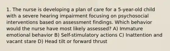 1. The nurse is developing a plan of care for a 5-year-old child with a severe hearing impairment focusing on psychosocial interventions based on assessment findings. Which behavior would the nurse have most likely assessed? A) Immature emotional behavior B) Self-stimulatory actions C) Inattention and vacant stare D) Head tilt or forward thrust