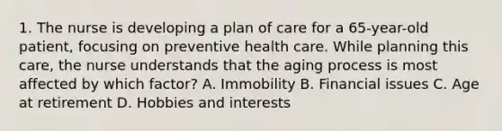 1. The nurse is developing a plan of care for a 65-year-old patient, focusing on preventive health care. While planning this care, the nurse understands that the aging process is most affected by which factor? A. Immobility B. Financial issues C. Age at retirement D. Hobbies and interests