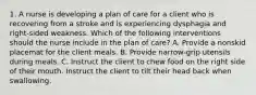 1. A nurse is developing a plan of care for a client who is recovering from a stroke and is experiencing dysphagia and right-sided weakness. Which of the following interventions should the nurse include in the plan of care? A. Provide a nonskid placemat for the client meals. B. Provide narrow-grip utensils during meals. C. Instruct the client to chew food on the right side of their mouth. Instruct the client to tilt their head back when swallowing.