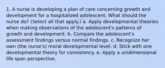 1. A nurse is developing a plan of care concerning growth and development for a hospitalized adolescent. What should the nurse do? (Select all that apply.) a. Apply developmental theories when making observations of the adolescent's patterns of growth and development. b. Compare the adolescent's assessment findings versus normal findings. c. Recognize her own (the nurse's) moral developmental level. d. Stick with one developmental theory for consistency. e. Apply a unidimensional life span perspective.