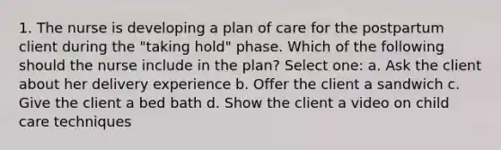 1. The nurse is developing a plan of care for the postpartum client during the "taking hold" phase. Which of the following should the nurse include in the plan? Select one: a. Ask the client about her delivery experience b. Offer the client a sandwich c. Give the client a bed bath d. Show the client a video on child care techniques