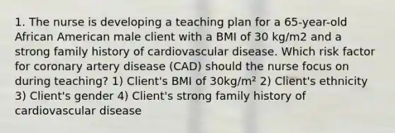 1. The nurse is developing a teaching plan for a 65-year-old African American male client with a BMI of 30 kg/m2 and a strong family history of cardiovascular disease. Which risk factor for coronary artery disease (CAD) should the nurse focus on during teaching? 1) Client's BMI of 30kg/m² 2) Client's ethnicity 3) Client's gender 4) Client's strong family history of cardiovascular disease