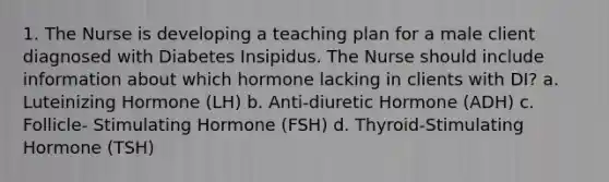 1. The Nurse is developing a teaching plan for a male client diagnosed with Diabetes Insipidus. The Nurse should include information about which hormone lacking in clients with DI? a. Luteinizing Hormone (LH) b. Anti-diuretic Hormone (ADH) c. Follicle- Stimulating Hormone (FSH) d. Thyroid-Stimulating Hormone (TSH)