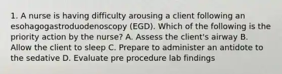 1. A nurse is having difficulty arousing a client following an esohagogastroduodenoscopy (EGD). Which of the following is the priority action by the nurse? A. Assess the client's airway B. Allow the client to sleep C. Prepare to administer an antidote to the sedative D. Evaluate pre procedure lab findings