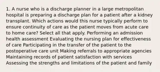 1. A nurse who is a discharge planner in a large metropolitan hospital is preparing a discharge plan for a patient after a kidney transplant. Which actions would this nurse typically perform to ensure continuity of care as the patient moves from acute care to home care? Select all that apply. Performing an admission health assessment Evaluating the nursing plan for effectiveness of care Participating in the transfer of the patient to the postoperative care unit Making referrals to appropriate agencies Maintaining records of patient satisfaction with services Assessing the strengths and limitations of the patient and family