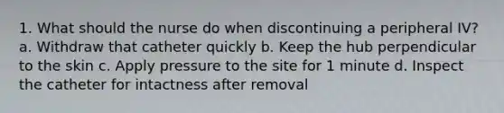 1. What should the nurse do when discontinuing a peripheral IV? a. Withdraw that catheter quickly b. Keep the hub perpendicular to the skin c. Apply pressure to the site for 1 minute d. Inspect the catheter for intactness after removal