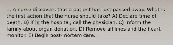 1. A nurse discovers that a patient has just passed away. What is the first action that the nurse should take? A) Declare time of death. B) If in the hospital, call the physician. C) Inform the family about organ donation. D) Remove all lines and the heart monitor. E) Begin post-mortem care.