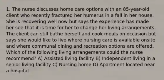 1. The nurse discusses home care options with an 85-year-old client who recently fractured her humerus in a fall in her house. She is recovering well now but says the experience has made her see that it is time for her to change her living arrangements. The client can still bathe herself and cook meals on occasion but says she would like to live where nursing care is available onsite and where communal dining and recreation options are offered. Which of the following living arrangements could the nurse recommend? A) Assisted living facility B) Independent living in a senior living facility C) Nursing home D) Apartment located near a hospital