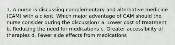 1. A nurse is discussing complementary and alternative medicine (CAM) with a client. Which major advantage of CAM should the nurse consider during the discussion? a. Lower cost of treatment b. Reducing the need for medications c. Greater accessibility of therapies d. Fewer side effects from medications