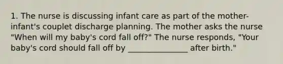 1. The nurse is discussing infant care as part of the mother-infant's couplet discharge planning. The mother asks the nurse "When will my baby's cord fall off?" The nurse responds, "Your baby's cord should fall off by _______________ after birth."