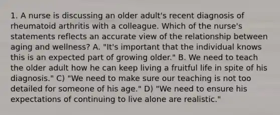 1. A nurse is discussing an older adult's recent diagnosis of rheumatoid arthritis with a colleague. Which of the nurse's statements reflects an accurate view of the relationship between aging and wellness? A. "It's important that the individual knows this is an expected part of growing older." B. We need to teach the older adult how he can keep living a fruitful life in spite of his diagnosis." C) "We need to make sure our teaching is not too detailed for someone of his age." D) "We need to ensure his expectations of continuing to live alone are realistic."