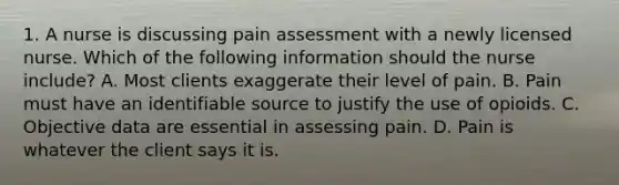 1. A nurse is discussing pain assessment with a newly licensed nurse. Which of the following information should the nurse include? A. Most clients exaggerate their level of pain. B. Pain must have an identifiable source to justify the use of opioids. C. Objective data are essential in assessing pain. D. Pain is whatever the client says it is.