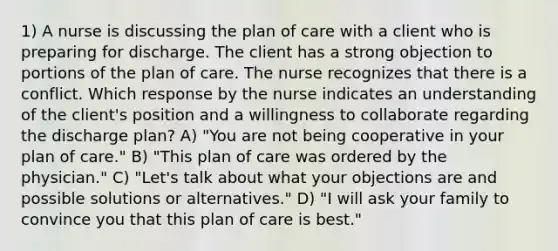 1) A nurse is discussing the plan of care with a client who is preparing for discharge. The client has a strong objection to portions of the plan of care. The nurse recognizes that there is a conflict. Which response by the nurse indicates an understanding of the client's position and a willingness to collaborate regarding the discharge plan? A) "You are not being cooperative in your plan of care." B) "This plan of care was ordered by the physician." C) "Let's talk about what your objections are and possible solutions or alternatives." D) "I will ask your family to convince you that this plan of care is best."