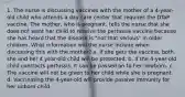 1. The nurse is discussing vaccines with the mother of a 4-year-old child who attends a day care center that requires the DTaP vaccine. The mother, who is pregnant, tells the nurse that she does not want her child to receive the pertussis vaccine because she has heard that the disease is "not that serious" in older children. What information will the nurse include when discussing this with the mother? a. If she gets the vaccine, both she and her 4 year-old child will be protected. b. If the 4-year-old child contracts pertussis, it can be passed on to her newborn. c. The vaccine will not be given to her child while she is pregnant. d. Vaccinating the 4-year-old will provide passive immunity for her unborn child.