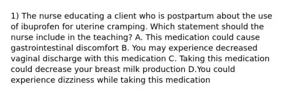 1) The nurse educating a client who is postpartum about the use of ibuprofen for uterine cramping. Which statement should the nurse include in the teaching? A. This medication could cause gastrointestinal discomfort B. You may experience decreased vaginal discharge with this medication C. Taking this medication could decrease your breast milk production D.You could experience dizziness while taking this medication