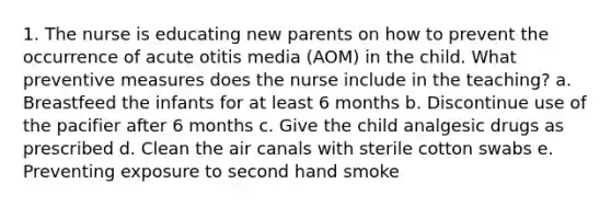 1. The nurse is educating new parents on how to prevent the occurrence of acute otitis media (AOM) in the child. What preventive measures does the nurse include in the teaching? a. Breastfeed the infants for at least 6 months b. Discontinue use of the pacifier after 6 months c. Give the child analgesic drugs as prescribed d. Clean the air canals with sterile cotton swabs e. Preventing exposure to second hand smoke