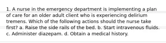 1. A nurse in the emergency department is implementing a plan of care for an older adult client who is experiencing delirium tremens. Which of the following actions should the nurse take first? a. Raise the side rails of the bed. b. Start intravenous fluids. c. Administer diazepam. d. Obtain a medical history.