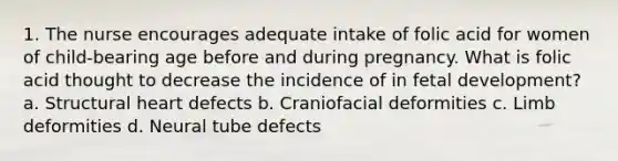 1. The nurse encourages adequate intake of folic acid for women of child-bearing age before and during pregnancy. What is folic acid thought to decrease the incidence of in fetal development? a. Structural heart defects b. Craniofacial deformities c. Limb deformities d. Neural tube defects