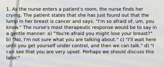 1. As the nurse enters a patient's room, the nurse finds her crying. The patient states that she has just found out that the lump in her breast is cancer and says, "I'm so afraid of, um, you know." The nurse's most therapeutic response would be to say in a gentle manner: a) "You're afraid you might lose your breast?" b) "No, I'm not sure what you are talking about." c) "I'll wait here until you get yourself under control, and then we can talk." d) "I can see that you are very upset. Perhaps we should discuss this later."