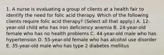 1. A nurse is evaluating a group of clients at a health fair to identify the need for folic acid therapy. Which of the following clients require folic acid therapy? (Select all that apply.) A. 12-year-old child who has iron deficiency anemia B. 24-year-old female who has no health problems C. 44-year-old male who has hypertension D. 55-year-old female who has alcohol use disorder E. 35-year-old male who has type 2 diabetes mellitus