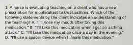 1. A nurse is evaluating teaching on a client who has a new prescription for montelukast to treat asthma. Which of the following statements by the client indicates an understanding of the teaching? A. "I'll rinse my mouth after taking this medication." B. "I'll take this medication when I get an asthma attack." C. "I'll take this medication once a day in the evening." D. "I'll use a spacer device when I inhale this medication."