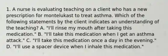 1. A nurse is evaluating teaching on a client who has a new prescription for montelukast to treat asthma. Which of the following statements by the client indicates an understanding of the teaching? A. "I'll rinse my mouth after taking this medication." B. "I'll take this medication when I get an asthma attack." C. "I'll take this medication once a day in the evening." D. "I'll use a spacer device when I inhale this medication."