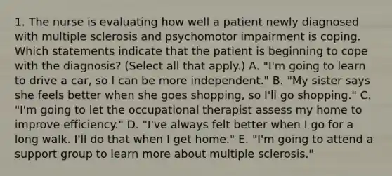 1. The nurse is evaluating how well a patient newly diagnosed with multiple sclerosis and psychomotor impairment is coping. Which statements indicate that the patient is beginning to cope with the diagnosis? (Select all that apply.) A. "I'm going to learn to drive a car, so I can be more independent." B. "My sister says she feels better when she goes shopping, so I'll go shopping." C. "I'm going to let the occupational therapist assess my home to improve efficiency." D. "I've always felt better when I go for a long walk. I'll do that when I get home." E. "I'm going to attend a support group to learn more about multiple sclerosis."