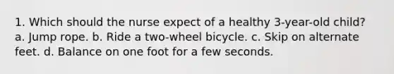 1. Which should the nurse expect of a healthy 3-year-old child? a. Jump rope. b. Ride a two-wheel bicycle. c. Skip on alternate feet. d. Balance on one foot for a few seconds.