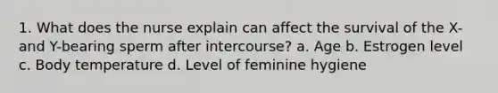 1. What does the nurse explain can affect the survival of the X- and Y-bearing sperm after intercourse? a. Age b. Estrogen level c. Body temperature d. Level of feminine hygiene