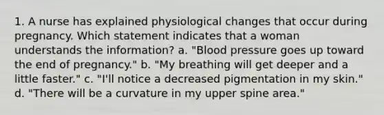 1. A nurse has explained physiological changes that occur during pregnancy. Which statement indicates that a woman understands the information? a. "Blood pressure goes up toward the end of pregnancy." b. "My breathing will get deeper and a little faster." c. "I'll notice a decreased pigmentation in my skin." d. "There will be a curvature in my upper spine area."