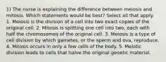 1) The nurse is explaining the difference between meiosis and mitosis. Which statements would be best? Select all that apply. 1. Meiosis is the division of a cell into two exact copies of the original cell. 2. Mitosis is splitting one cell into two, each with half the chromosomes of the original cell. 3. Meiosis is a type of cell division by which gametes, or the sperm and ova, reproduce. 4. Mitosis occurs in only a few cells of the body. 5. Meiotic division leads to cells that halve the original genetic material.