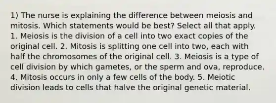 1) The nurse is explaining the difference between meiosis and mitosis. Which statements would be best? Select all that apply. 1. Meiosis is the division of a cell into two exact copies of the original cell. 2. Mitosis is splitting one cell into two, each with half the chromosomes of the original cell. 3. Meiosis is a type of cell division by which gametes, or the sperm and ova, reproduce. 4. Mitosis occurs in only a few cells of the body. 5. Meiotic division leads to cells that halve the original genetic material.