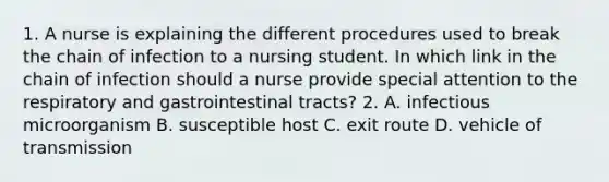 1. A nurse is explaining the different procedures used to break the chain of infection to a nursing student. In which link in the chain of infection should a nurse provide special attention to the respiratory and gastrointestinal tracts? 2. A. infectious microorganism B. susceptible host C. exit route D. vehicle of transmission