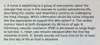 1. A nurse is explaining to a group of new parents about the changes that occur in the neonate to sustain extrauterine life, describing the cardiac and respiratory systems as undergoing the most changes. Which information would the nurse integrate into the explanation to support this description? A. The cardiac murmur heard at birth disappears by 48 hours of age. B. Pulmonary vascular resistance (PVR) is decreased as lungs begin to function. C. Heart rate remains elevated after the first few moments of birth. D. Breath sounds will have rhonchi for at least the first day of life as fluid is absorbed.