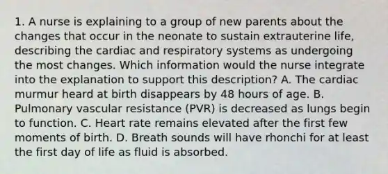 1. A nurse is explaining to a group of new parents about the changes that occur in the neonate to sustain extrauterine life, describing the cardiac and respiratory systems as undergoing the most changes. Which information would the nurse integrate into the explanation to support this description? A. The cardiac murmur heard at birth disappears by 48 hours of age. B. Pulmonary vascular resistance (PVR) is decreased as lungs begin to function. C. Heart rate remains elevated after the first few moments of birth. D. Breath sounds will have rhonchi for at least the first day of life as fluid is absorbed.