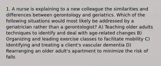 1. A nurse is explaining to a new colleague the similarities and differences between gerontology and geriatrics. Which of the following situations would most likely be addressed by a geriatrician rather than a gerontologist? A) Teaching older adults techniques to identify and deal with age-related changes B) Organizing and leading exercise classes to facilitate mobility C) Identifying and treating a client's vascular dementia D) Rearranging an older adult's apartment to minimize the risk of falls