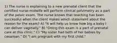 1) The nurse is explaining to a new prenatal client that the certified nurse-midwife will perform clinical pelvimetry as a part of the pelvic exam. The nurse knows that teaching has been successful when the client makes which statement about the reason for the exam? A) "It will help us know how big a baby I can deliver vaginally." B) "Doing this exam is a part of prenatal care at this clinic." C) "My sister had both of her babies by cesarean." D) "I am pregnant with my first child."