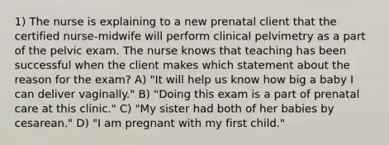 1) The nurse is explaining to a new prenatal client that the certified nurse-midwife will perform clinical pelvimetry as a part of the pelvic exam. The nurse knows that teaching has been successful when the client makes which statement about the reason for the exam? A) "It will help us know how big a baby I can deliver vaginally." B) "Doing this exam is a part of prenatal care at this clinic." C) "My sister had both of her babies by cesarean." D) "I am pregnant with my first child."