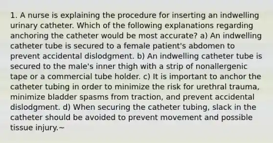 1. A nurse is explaining the procedure for inserting an indwelling urinary catheter. Which of the following explanations regarding anchoring the catheter would be most accurate? a) An indwelling catheter tube is secured to a female patient's abdomen to prevent accidental dislodgment. b) An indwelling catheter tube is secured to the male's inner thigh with a strip of nonallergenic tape or a commercial tube holder. c) It is important to anchor the catheter tubing in order to minimize the risk for urethral trauma, minimize bladder spasms from traction, and prevent accidental dislodgment. d) When securing the catheter tubing, slack in the catheter should be avoided to prevent movement and possible tissue injury.~