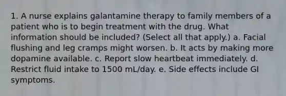 1. A nurse explains galantamine therapy to family members of a patient who is to begin treatment with the drug. What information should be included? (Select all that apply.) a. Facial flushing and leg cramps might worsen. b. It acts by making more dopamine available. c. Report slow heartbeat immediately. d. Restrict fluid intake to 1500 mL/day. e. Side effects include GI symptoms.