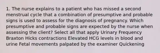 1. The nurse explains to a patient who has missed a second menstrual cycle that a combination of presumptive and probable signs is used to assess for the diagnosis of pregnancy. Which presumptive and probable signs are expected by the nurse when assessing the client? Select all that apply Urinary Frequency Braxton Hicks contractions Elevated HCG levels in blood and urine Fetal movements palpated by the examiner Quickening