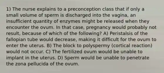 1) The nurse explains to a preconception class that if only a small volume of sperm is discharged into the vagina, an insufficient quantity of enzymes might be released when they encounter the ovum. In that case, pregnancy would probably not result, because of which of the following? A) Peristalsis of the fallopian tube would decrease, making it difficult for the ovum to enter the uterus. B) The block to polyspermy (cortical reaction) would not occur. C) The fertilized ovum would be unable to implant in the uterus. D) Sperm would be unable to penetrate the zona pellucida of the ovum.