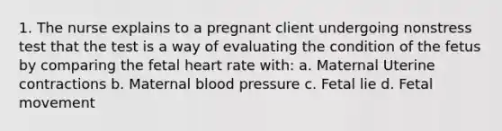 1. The nurse explains to a pregnant client undergoing nonstress test that the test is a way of evaluating the condition of the fetus by comparing the fetal heart rate with: a. Maternal Uterine contractions b. Maternal blood pressure c. Fetal lie d. Fetal movement