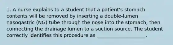 1. A nurse explains to a student that a patient's stomach contents will be removed by inserting a double-lumen nasogastric (NG) tube through the nose into the stomach, then connecting the drainage lumen to a suction source. The student correctly identifies this procedure as ____________________.